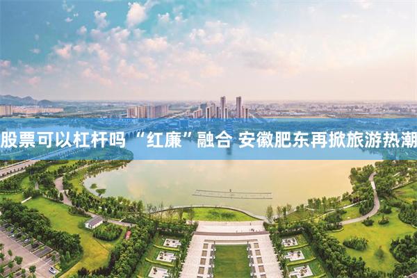 股票可以杠杆吗 “红廉”融合 安徽肥东再掀旅游热潮