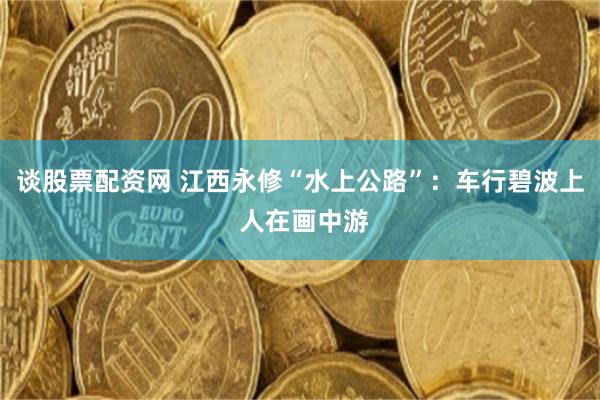 谈股票配资网 江西永修“水上公路”：车行碧波上 人在画中游