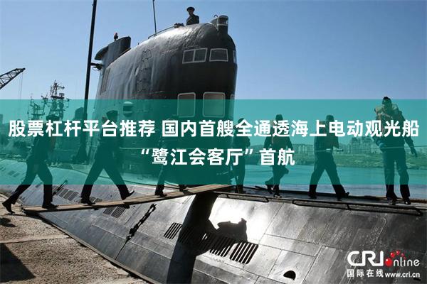 股票杠杆平台推荐 国内首艘全通透海上电动观光船 “鹭江会客厅”首航