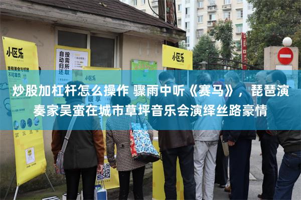 炒股加杠杆怎么操作 骤雨中听《赛马》，琵琶演奏家吴蛮在城市草坪音乐会演绎丝路豪情