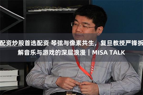 配资炒股首选配资 琴弦与像素共生，复旦教授严锋拆解音乐与游戏的深层浪漫｜MISA TALK