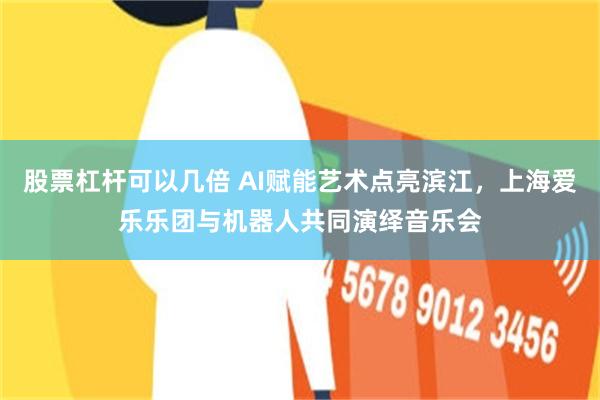 股票杠杆可以几倍 AI赋能艺术点亮滨江，上海爱乐乐团与机器人共同演绎音乐会