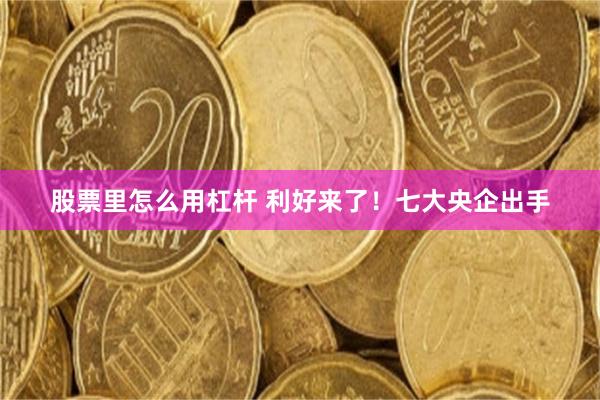 股票里怎么用杠杆 利好来了！七大央企出手