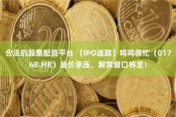 合法的股票配资平台 【IPO追踪】鸣鸣很忙（01768.HK）股价承压，解禁窗口将至！
