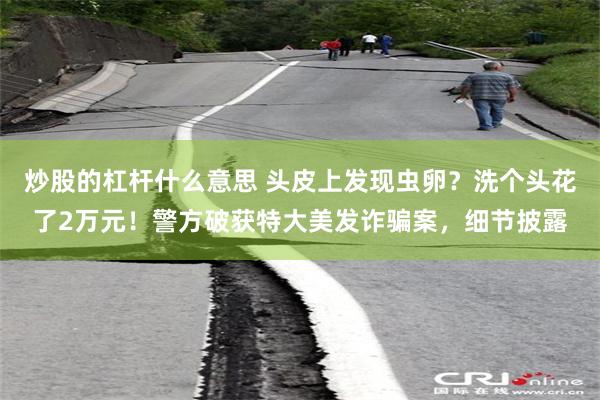 炒股的杠杆什么意思 头皮上发现虫卵？洗个头花了2万元！警方破获特大美发诈骗案，细节披露
