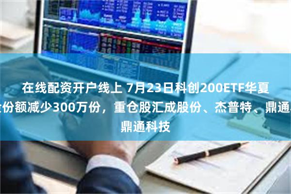 在线配资开户线上 7月23日科创200ETF华夏基金份额减少300万份，重仓股汇成股份、杰普特、鼎通科技