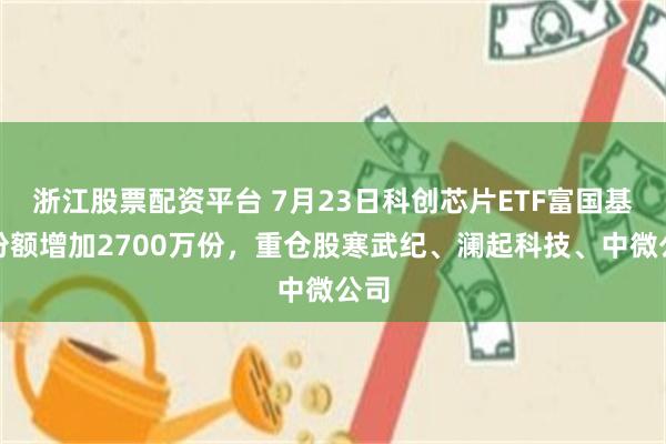 浙江股票配资平台 7月23日科创芯片ETF富国基金份额增加2700万份，重仓股寒武纪、澜起科技、中微公司