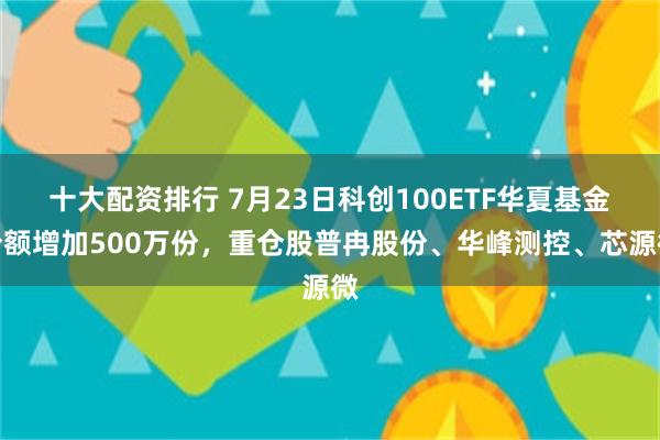 十大配资排行 7月23日科创100ETF华夏基金份额增加500万份，重仓股普冉股份、华峰测控、芯源微