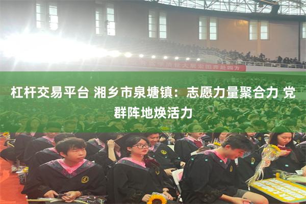 杠杆交易平台 湘乡市泉塘镇：志愿力量聚合力 党群阵地焕活力