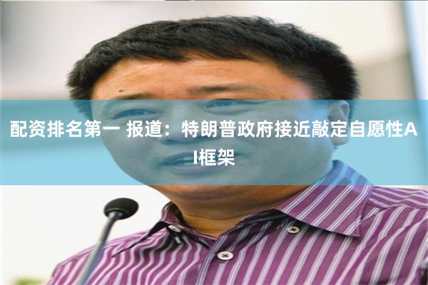 配资排名第一 报道：特朗普政府接近敲定自愿性AI框架