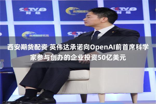 西安期货配资 英伟达承诺向OpenAI前首席科学家参与创办的企业投资50亿美元