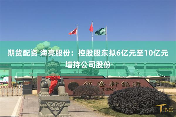 期货配资 海亮股份：控股股东拟6亿元至10亿元增持公司股份