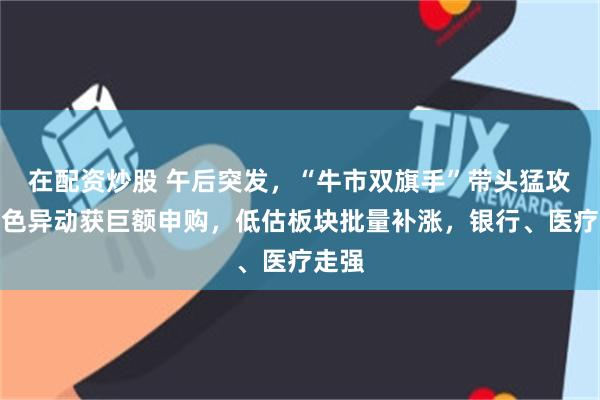 在配资炒股 午后突发，“牛市双旗手”带头猛攻，有色异动获巨额申购，低估板块批量补涨，银行、医疗走强