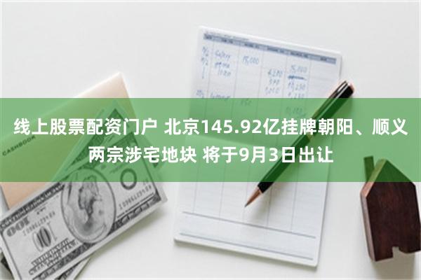 线上股票配资门户 北京145.92亿挂牌朝阳、顺义两宗涉宅地块 将于9月3日出让