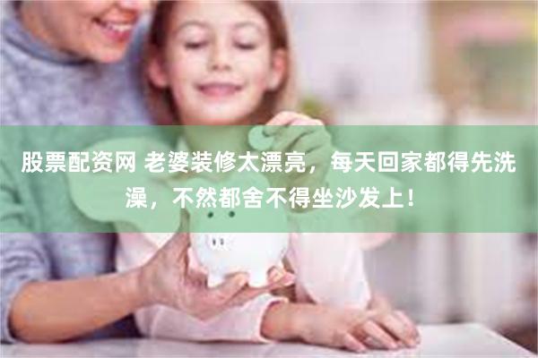 股票配资网 老婆装修太漂亮，每天回家都得先洗澡，不然都舍不得坐沙发上！