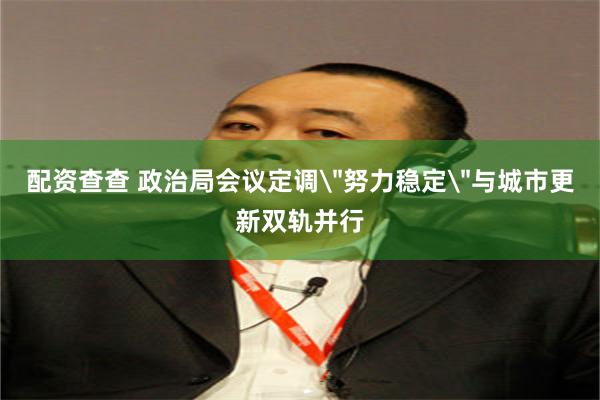配资查查 政治局会议定调＂努力稳定＂与城市更新双轨并行