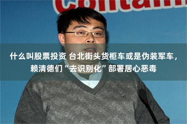 什么叫股票投资 台北街头货柜车或是伪装军车，赖清德们“去识别化”部署居心恶毒