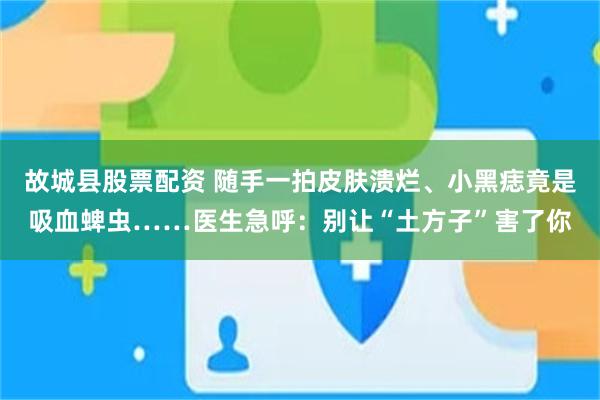 故城县股票配资 随手一拍皮肤溃烂、小黑痣竟是吸血蜱虫……医生急呼：别让“土方子”害了你