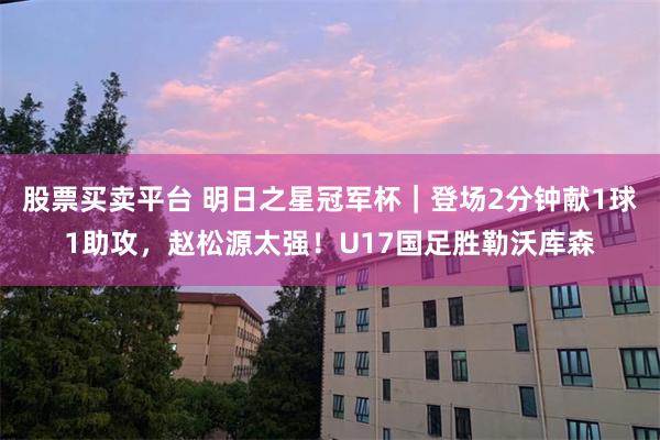 股票买卖平台 明日之星冠军杯｜登场2分钟献1球1助攻，赵松源太强！U17国足胜勒沃库森