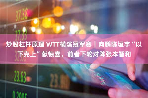 炒股杠杆原理 WTT横滨冠军赛｜向鹏陈垣宇“以下克上”献惊喜，前者下轮对阵张本智和