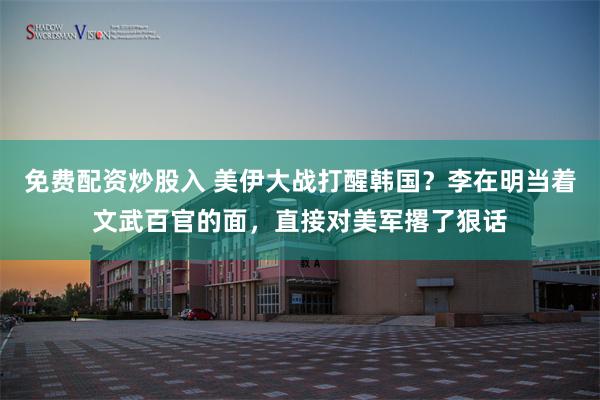 免费配资炒股入 美伊大战打醒韩国？李在明当着文武百官的面，直接对美军撂了狠话