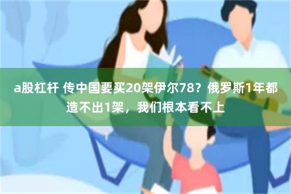 a股杠杆 传中国要买20架伊尔78？俄罗斯1年都造不出1架，我们根本看不上