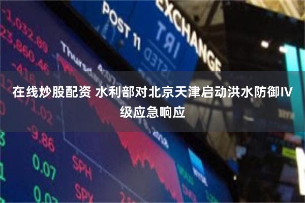在线炒股配资 水利部对北京天津启动洪水防御Ⅳ级应急响应