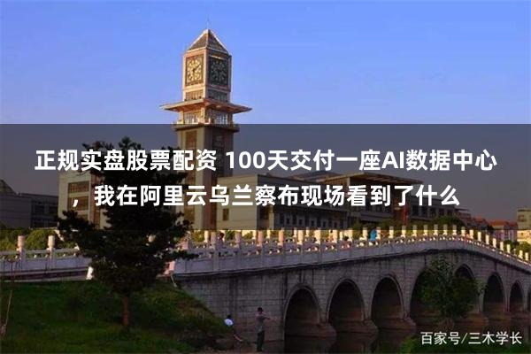 正规实盘股票配资 100天交付一座AI数据中心，我在阿里云乌兰察布现场看到了什么