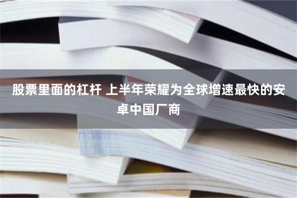 股票里面的杠杆 上半年荣耀为全球增速最快的安卓中国厂商