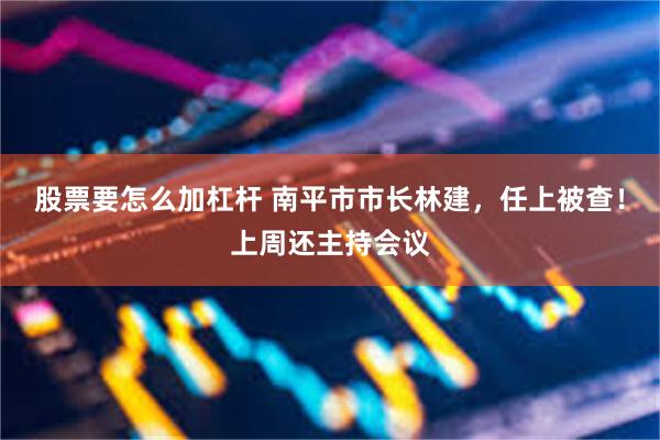 股票要怎么加杠杆 南平市市长林建，任上被查！上周还主持会议