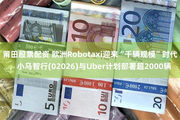 莆田股票配资 欧洲Robotaxi迎来“千辆规模”时代，小马智行(02026)与Uber计划部署超2000辆