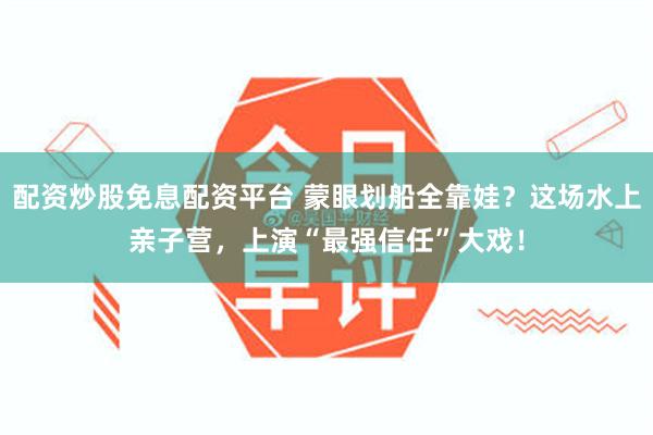 配资炒股免息配资平台 蒙眼划船全靠娃？这场水上亲子营，上演“最强信任”大戏！
