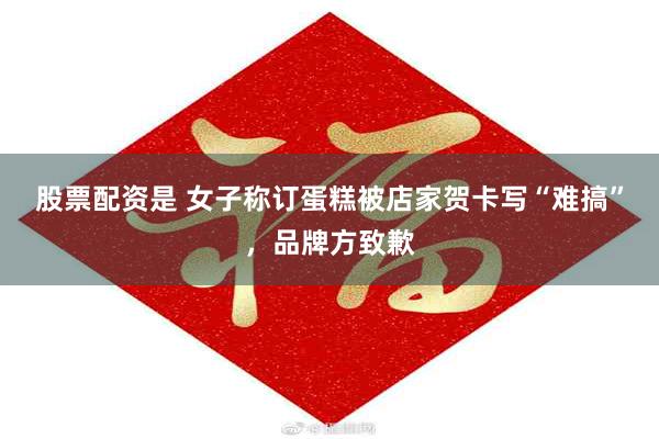 股票配资是 女子称订蛋糕被店家贺卡写“难搞”，品牌方致歉