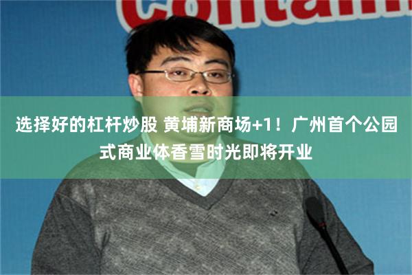 选择好的杠杆炒股 黄埔新商场+1！广州首个公园式商业体香雪时光即将开业