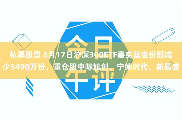 私募股票 8月17日沪深300ETF嘉实基金份额减少5490万份，重仓股中际旭创、宁德时代、新易盛
