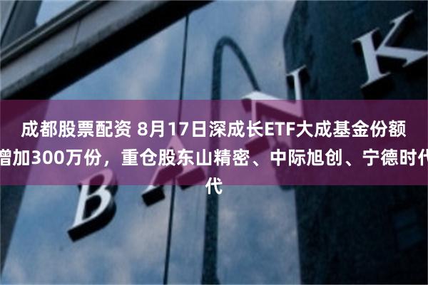 成都股票配资 8月17日深成长ETF大成基金份额增加300万份，重仓股东山精密、中际旭创、宁德时代