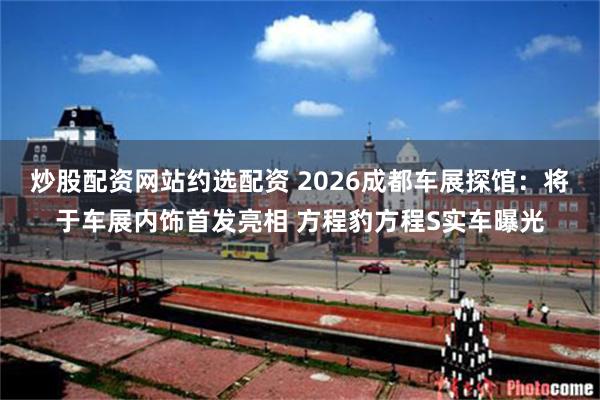 炒股配资网站约选配资 2026成都车展探馆：将于车展内饰首发亮相 方程豹方程S实车曝光