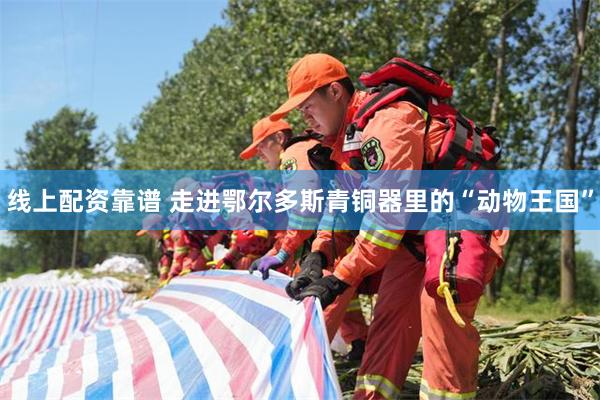 线上配资靠谱 走进鄂尔多斯青铜器里的“动物王国”