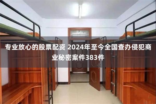 专业放心的股票配资 2024年至今全国查办侵犯商业秘密案件383件
