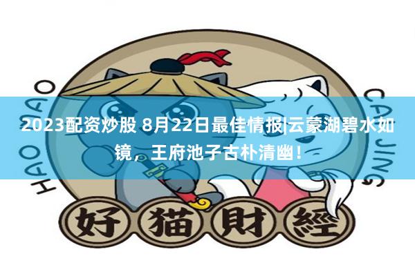2023配资炒股 8月22日最佳情报|云蒙湖碧水如镜，王府池子古朴清幽！
