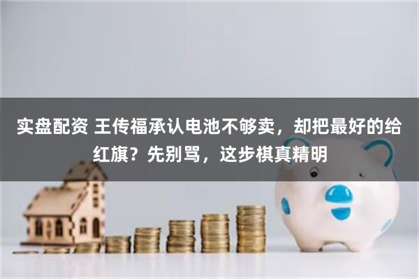 实盘配资 王传福承认电池不够卖，却把最好的给红旗？先别骂，这步棋真精明