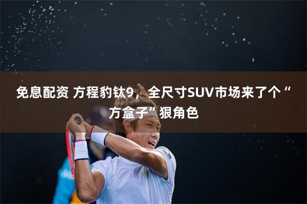 免息配资 方程豹钛9，全尺寸SUV市场来了个“方盒子”狠角色