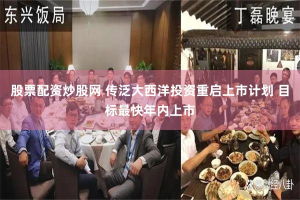 股票配资炒股网 传泛大西洋投资重启上市计划 目标最快年内上市