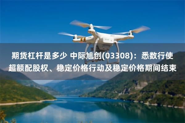 期货杠杆是多少 中际旭创(03308)：悉数行使超额配股权、稳定价格行动及稳定价格期间结束