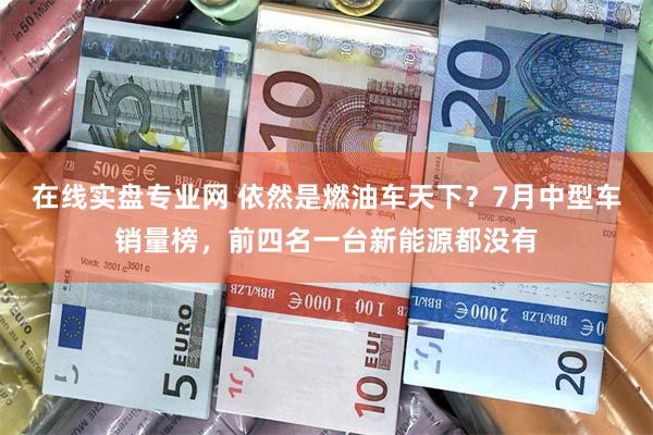 在线实盘专业网 依然是燃油车天下？7月中型车销量榜，前四名一台新能源都没有