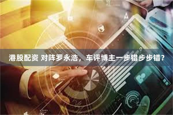 港股配资 对阵罗永浩，车评博主一步错步步错？