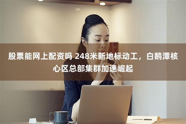 股票能网上配资吗 248米新地标动工，白鹅潭核心区总部集群加速崛起