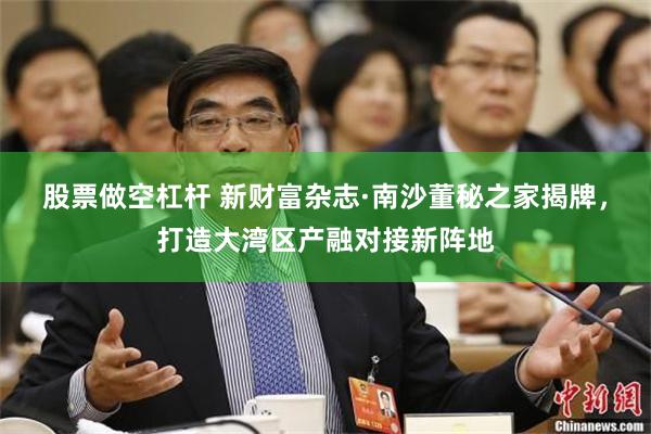 股票做空杠杆 新财富杂志·南沙董秘之家揭牌，打造大湾区产融对接新阵地
