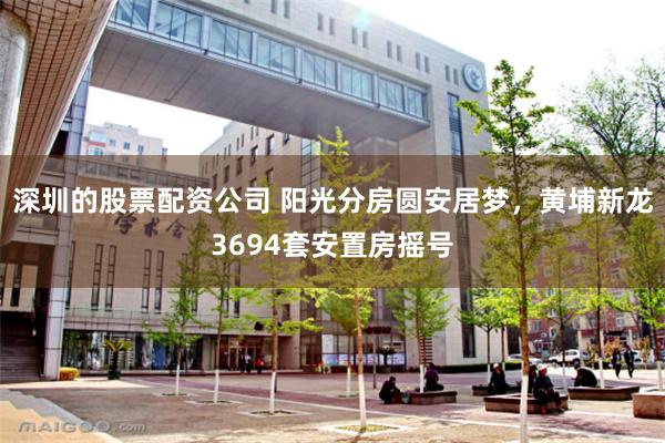 深圳的股票配资公司 阳光分房圆安居梦,黄埔新龙3694套安置房摇号