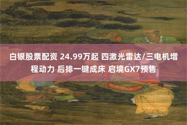 白银股票配资 24.99万起 四激光雷达/三电机增程动力 后排一键成床 启境GX7预售